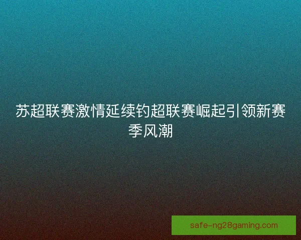 苏超联赛激情延续钓超联赛崛起引领新赛季风潮 苏超联赛激情延续钓超联赛崛起引领新赛季风潮
