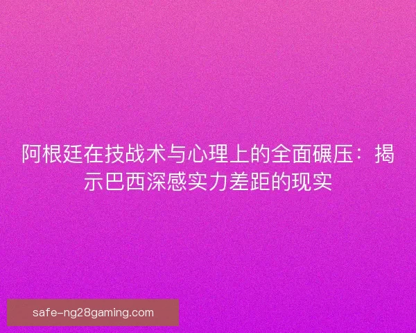 阿根廷在技战术与心理上的全面碾压：揭示巴西深感实力差距的现实