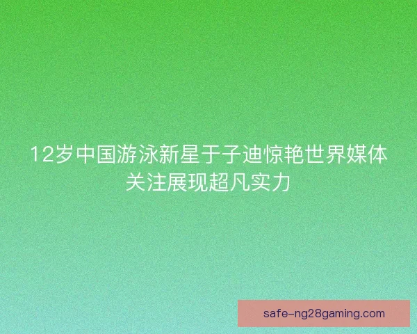 12岁中国游泳新星于子迪惊艳世界媒体关注展现超凡实力