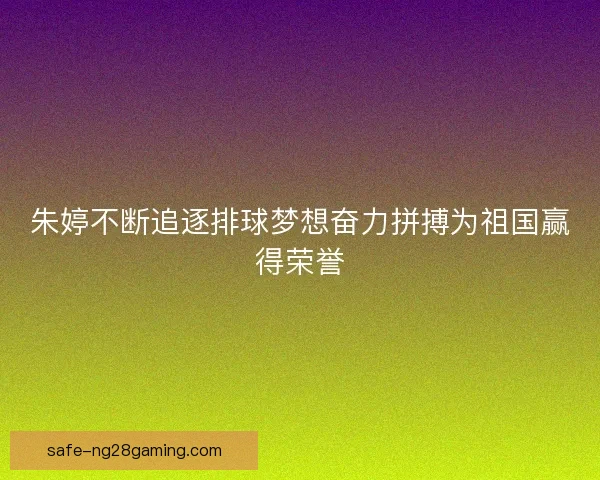 朱婷不断追逐排球梦想奋力拼搏为祖国赢得荣誉 朱婷不断追逐排球梦想奋力拼搏为祖国赢得荣誉