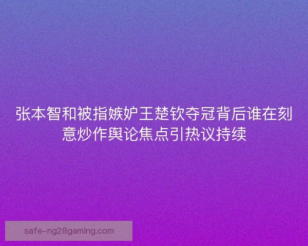 张本智和被指嫉妒王楚钦夺冠背后谁在刻意炒作舆论焦点引热议持续