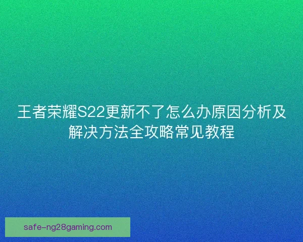 王者荣耀S22更新不了怎么办原因分析及解决方法全攻略常见教程