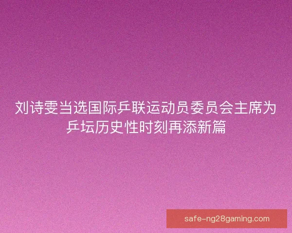刘诗雯当选国际乒联运动员委员会主席为乒坛历史性时刻再添新篇
