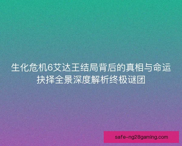 生化危机6艾达王结局背后的真相与命运抉择全景深度解析终极谜团