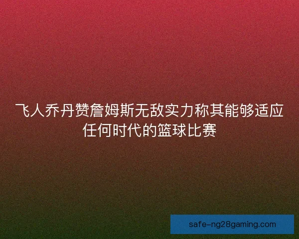 飞人乔丹赞詹姆斯无敌实力称其能够适应任何时代的篮球比赛