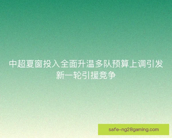 中超夏窗投入全面升温多队预算上调引发新一轮引援竞争