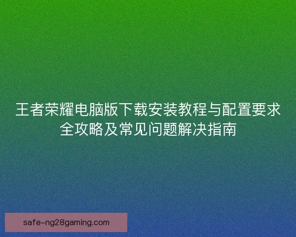 王者荣耀电脑版下载安装教程与配置要求全攻略及常见问题解决指南